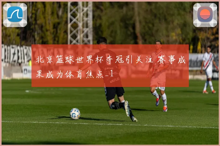 北京篮球世界杯夺冠引关注 赛事成果成为体育焦点_1