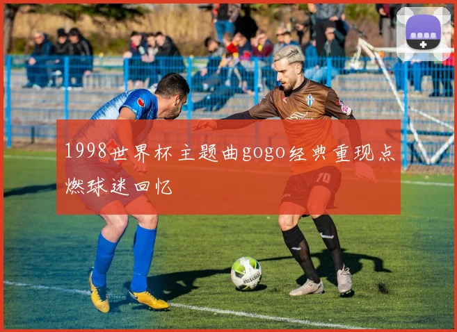 1998世界杯主题曲gogo经典重现点燃球迷回忆